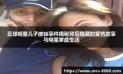 足球明星儿子撩妹事件揭秘背后隐藏的爱情故事与明星家庭生活